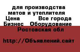 для производства матов и утеплителя › Цена ­ 100 - Все города Бизнес » Оборудование   . Ростовская обл.